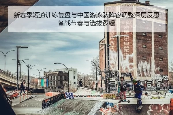 新赛季短道训练复盘与中国游泳队阵容调整深层反思备战节奏与选拔逻辑